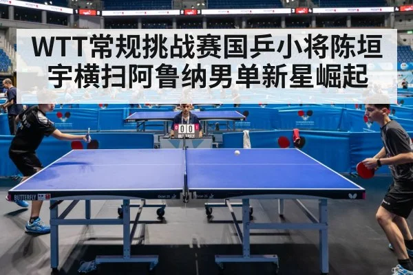 WTT常规挑战赛国乒小将陈垣宇横扫阿鲁纳男单新星崛起