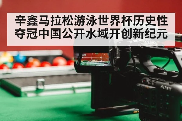 辛鑫马拉松游泳世界杯历史性夺冠中国公开水域开创新纪元