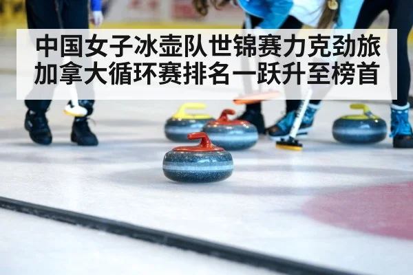 中国女子冰壶队世锦赛力克劲旅加拿大循环赛排名一跃升至榜首